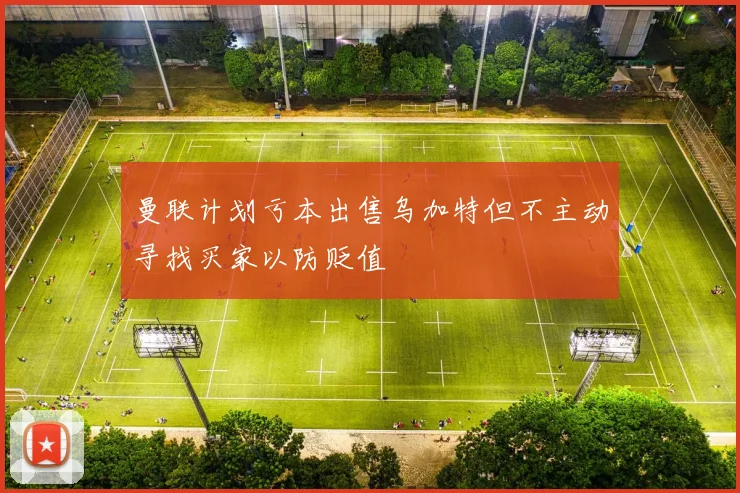 曼联计划亏本出售乌加特但不主动寻找买家以防贬值