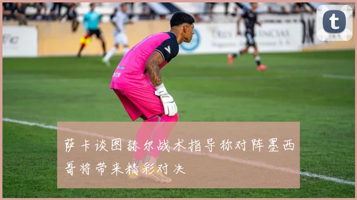 萨卡谈图赫尔战术指导称对阵墨西哥将带来精彩对决