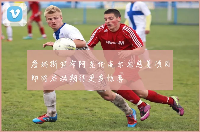 詹姆斯宣布阿克伦高尔夫慈善项目即将启动期待更多惊喜