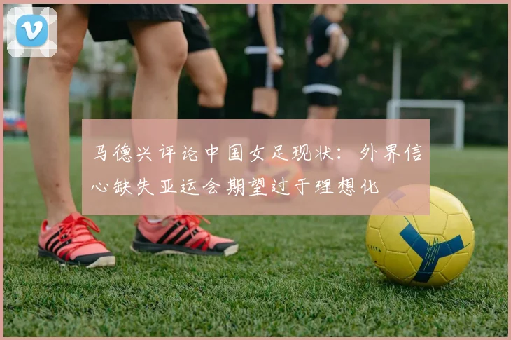 马德兴评论中国女足现状：外界信心缺失亚运会期望过于理想化